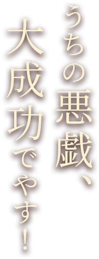 うちの悪戯、大成功でやす！